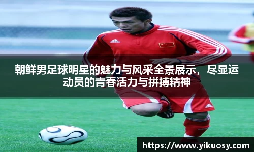 朝鲜男足球明星的魅力与风采全景展示，尽显运动员的青春活力与拼搏精神