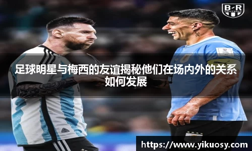 足球明星与梅西的友谊揭秘他们在场内外的关系如何发展